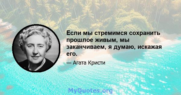 Если мы стремимся сохранить прошлое живым, мы заканчиваем, я думаю, искажая его.