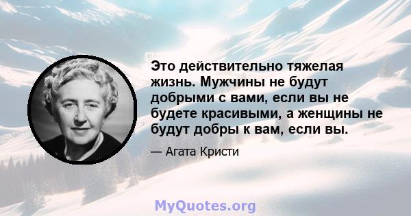 Это действительно тяжелая жизнь. Мужчины не будут добрыми с вами, если вы не будете красивыми, а женщины не будут добры к вам, если вы.