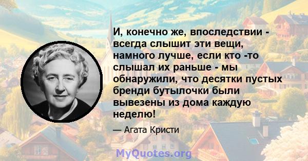 И, конечно же, впоследствии - всегда слышит эти вещи, намного лучше, если кто -то слышал их раньше - мы обнаружили, что десятки пустых бренди бутылочки были вывезены из дома каждую неделю!