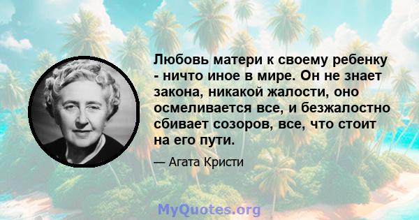 Любовь матери к своему ребенку - ничто иное в мире. Он не знает закона, никакой жалости, оно осмеливается все, и безжалостно сбивает созоров, все, что стоит на его пути.