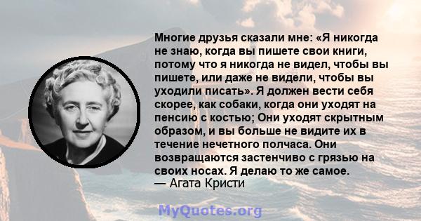 Многие друзья сказали мне: «Я никогда не знаю, когда вы пишете свои книги, потому что я никогда не видел, чтобы вы пишете, или даже не видели, чтобы вы уходили писать». Я должен вести себя скорее, как собаки, когда они