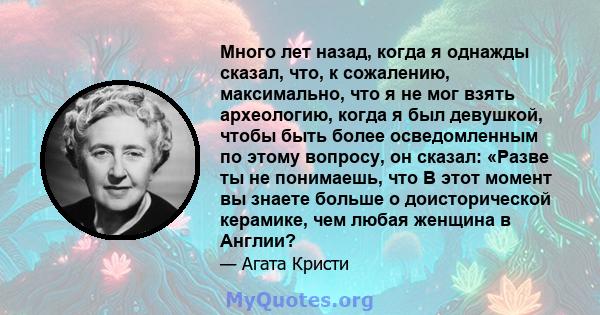 Много лет назад, когда я однажды сказал, что, к сожалению, максимально, что я не мог взять археологию, когда я был девушкой, чтобы быть более осведомленным по этому вопросу, он сказал: «Разве ты не понимаешь, что В этот 