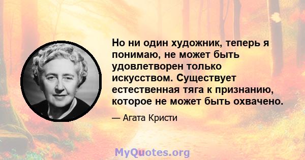 Но ни один художник, теперь я понимаю, не может быть удовлетворен только искусством. Существует естественная тяга к признанию, которое не может быть охвачено.