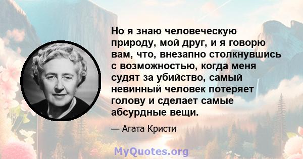 Но я знаю человеческую природу, мой друг, и я говорю вам, что, внезапно столкнувшись с возможностью, когда меня судят за убийство, самый невинный человек потеряет голову и сделает самые абсурдные вещи.