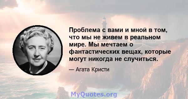 Проблема с вами и мной в том, что мы не живем в реальном мире. Мы мечтаем о фантастических вещах, которые могут никогда не случиться.