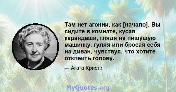 Там нет агонии, как [начало]. Вы сидите в комнате, кусая карандаши, глядя на пишущую машинку, гуляя или бросая себя на диван, чувствуя, что хотите отклеить голову.