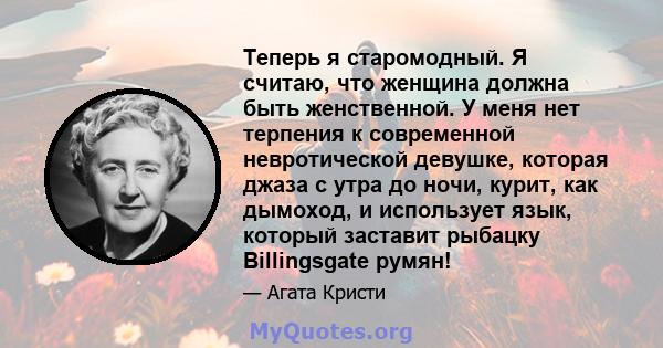 Теперь я старомодный. Я считаю, что женщина должна быть женственной. У меня нет терпения к современной невротической девушке, которая джаза с утра до ночи, курит, как дымоход, и использует язык, который заставит рыбацку 