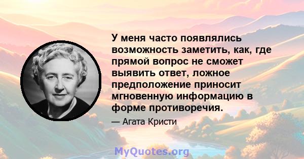 У меня часто появлялись возможность заметить, как, где прямой вопрос не сможет выявить ответ, ложное предположение приносит мгновенную информацию в форме противоречия.