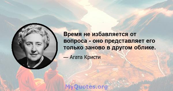 Время не избавляется от вопроса - оно представляет его только заново в другом облике.