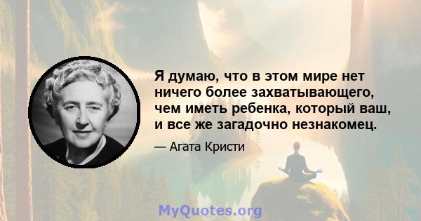 Я думаю, что в этом мире нет ничего более захватывающего, чем иметь ребенка, который ваш, и все же загадочно незнакомец.