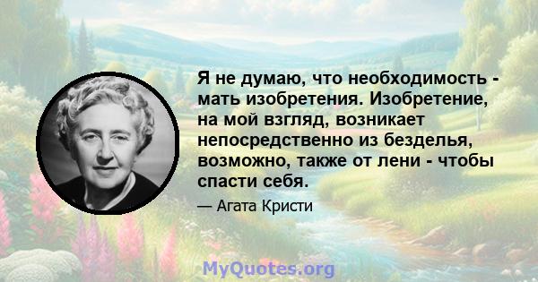 Я не думаю, что необходимость - мать изобретения. Изобретение, на мой взгляд, возникает непосредственно из безделья, возможно, также от лени - чтобы спасти себя.