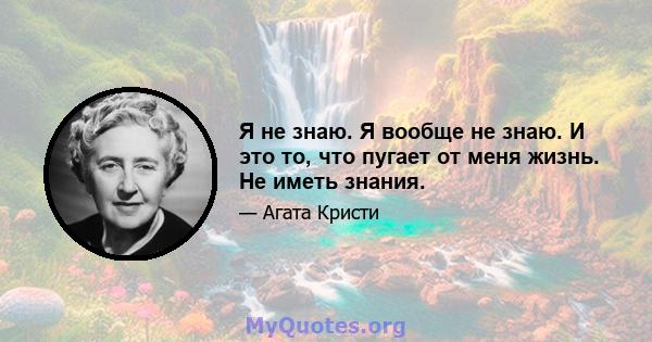 Я не знаю. Я вообще не знаю. И это то, что пугает от меня жизнь. Не иметь знания.