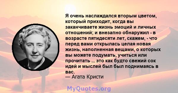 Я очень наслаждался вторым цветом, который приходит, когда вы заканчиваете жизнь эмоций и личных отношений; и внезапно обнаружил - в возрасте пятидесяти лет, скажем, - что перед вами открылась целая новая жизнь,