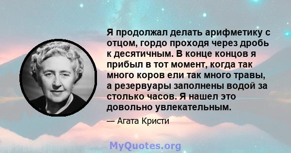 Я продолжал делать арифметику с отцом, гордо проходя через дробь к десятичным. В конце концов я прибыл в тот момент, когда так много коров ели так много травы, а резервуары заполнены водой за столько часов. Я нашел это