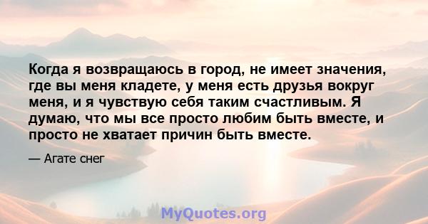 Когда я возвращаюсь в город, не имеет значения, где вы меня кладете, у меня есть друзья вокруг меня, и я чувствую себя таким счастливым. Я думаю, что мы все просто любим быть вместе, и просто не хватает причин быть