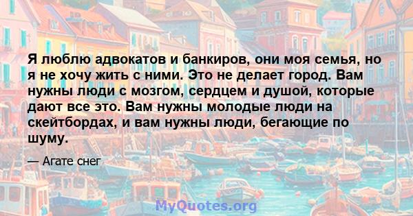 Я люблю адвокатов и банкиров, они моя семья, но я не хочу жить с ними. Это не делает город. Вам нужны люди с мозгом, сердцем и душой, которые дают все это. Вам нужны молодые люди на скейтбордах, и вам нужны люди,