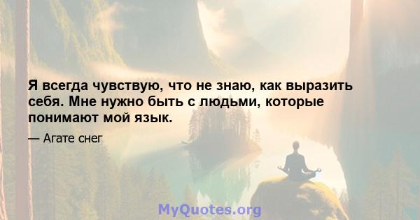 Я всегда чувствую, что не знаю, как выразить себя. Мне нужно быть с людьми, которые понимают мой язык.