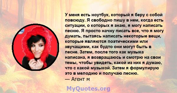 У меня есть ноутбук, который я беру с собой повсюду. Я свободно пишу в нем, когда есть ситуации, о которых я знаю, я могу написать песню. Я просто начну писать все, что я могу думать, пытаясь написать некоторые вещи,