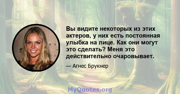 Вы видите некоторых из этих актеров, у них есть постоянная улыбка на лице. Как они могут это сделать? Меня это действительно очаровывает.