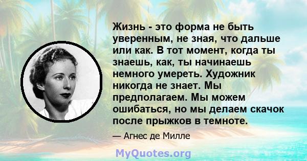 Жизнь - это форма не быть уверенным, не зная, что дальше или как. В тот момент, когда ты знаешь, как, ты начинаешь немного умереть. Художник никогда не знает. Мы предполагаем. Мы можем ошибаться, но мы делаем скачок