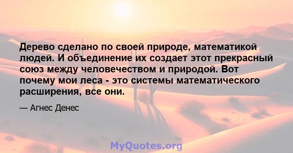 Дерево сделано по своей природе, математикой людей. И объединение их создает этот прекрасный союз между человечеством и природой. Вот почему мои леса - это системы математического расширения, все они.