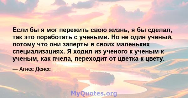 Если бы я мог пережить свою жизнь, я бы сделал, так это поработать с учеными. Но не один ученый, потому что они заперты в своих маленьких специализациях. Я ходил из ученого к ученым к ученым, как пчела, переходит от