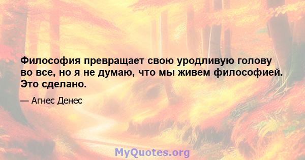 Философия превращает свою уродливую голову во все, но я не думаю, что мы живем философией. Это сделано.