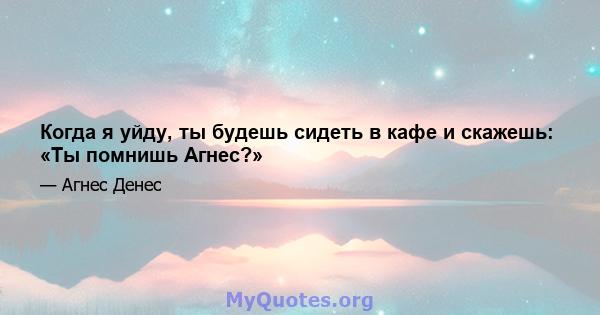 Когда я уйду, ты будешь сидеть в кафе и скажешь: «Ты помнишь Агнес?»