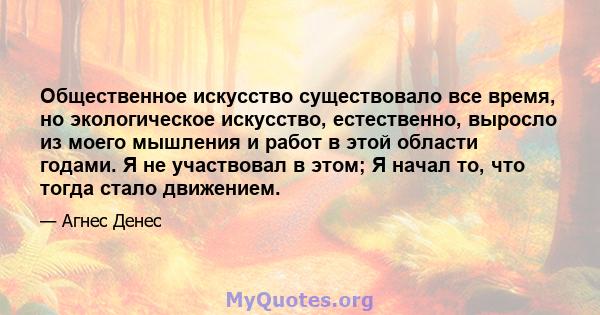 Общественное искусство существовало все время, но экологическое искусство, естественно, выросло из моего мышления и работ в этой области годами. Я не участвовал в этом; Я начал то, что тогда стало движением.