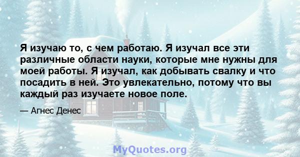 Я изучаю то, с чем работаю. Я изучал все эти различные области науки, которые мне нужны для моей работы. Я изучал, как добывать свалку и что посадить в ней. Это увлекательно, потому что вы каждый раз изучаете новое поле.