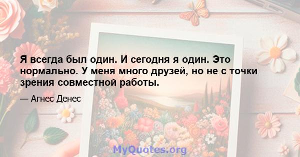 Я всегда был один. И сегодня я один. Это нормально. У меня много друзей, но не с точки зрения совместной работы.