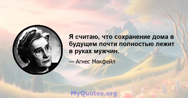 Я считаю, что сохранение дома в будущем почти полностью лежит в руках мужчин.