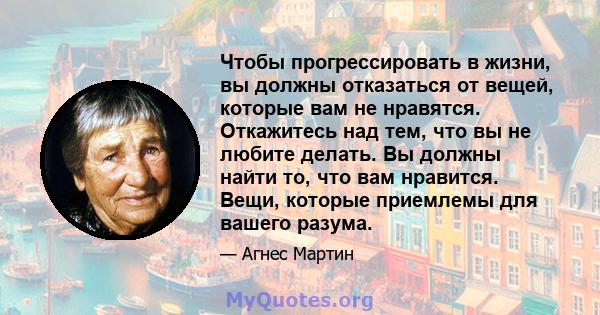 Чтобы прогрессировать в жизни, вы должны отказаться от вещей, которые вам не нравятся. Откажитесь над тем, что вы не любите делать. Вы должны найти то, что вам нравится. Вещи, которые приемлемы для вашего разума.