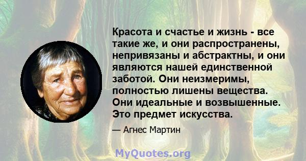 Красота и счастье и жизнь - все такие же, и они распространены, непривязаны и абстрактны, и они являются нашей единственной заботой. Они неизмеримы, полностью лишены вещества. Они идеальные и возвышенные. Это предмет