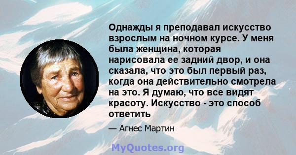 Однажды я преподавал искусство взрослым на ночном курсе. У меня была женщина, которая нарисовала ее задний двор, и она сказала, что это был первый раз, когда она действительно смотрела на это. Я думаю, что все видят