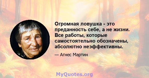 Огромная ловушка - это преданность себе, а не жизни. Все работы, которые самостоятельно обозначены, абсолютно неэффективны.