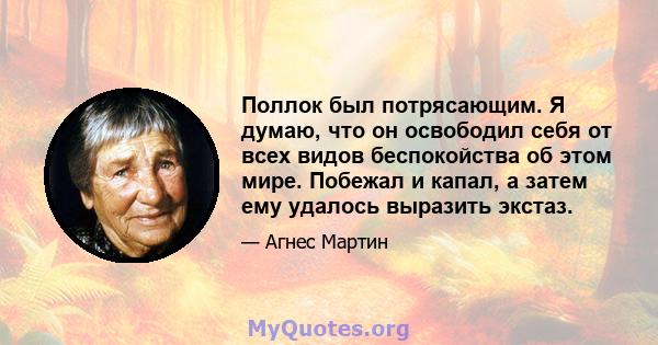 Поллок был потрясающим. Я думаю, что он освободил себя от всех видов беспокойства об этом мире. Побежал и капал, а затем ему удалось выразить экстаз.