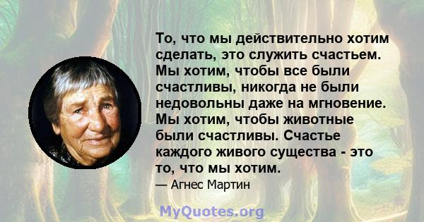 То, что мы действительно хотим сделать, это служить счастьем. Мы хотим, чтобы все были счастливы, никогда не были недовольны даже на мгновение. Мы хотим, чтобы животные были счастливы. Счастье каждого живого существа -