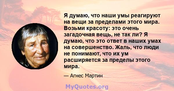 Я думаю, что наши умы реагируют на вещи за пределами этого мира. Возьми красоту: это очень загадочная вещь, не так ли? Я думаю, что это ответ в наших умах на совершенство. Жаль, что люди не понимают, что их ум