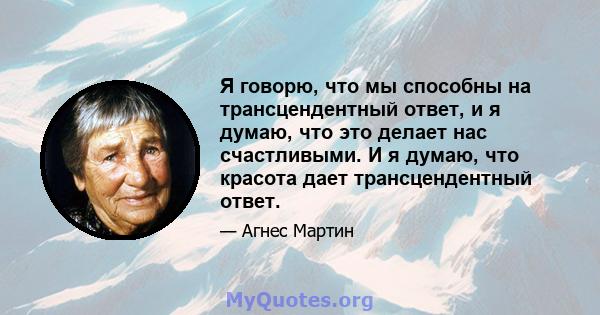 Я говорю, что мы способны на трансцендентный ответ, и я думаю, что это делает нас счастливыми. И я думаю, что красота дает трансцендентный ответ.