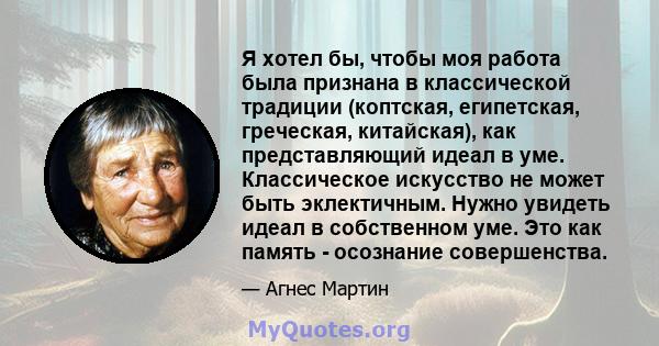 Я хотел бы, чтобы моя работа была признана в классической традиции (коптская, египетская, греческая, китайская), как представляющий идеал в уме. Классическое искусство не может быть эклектичным. Нужно увидеть идеал в