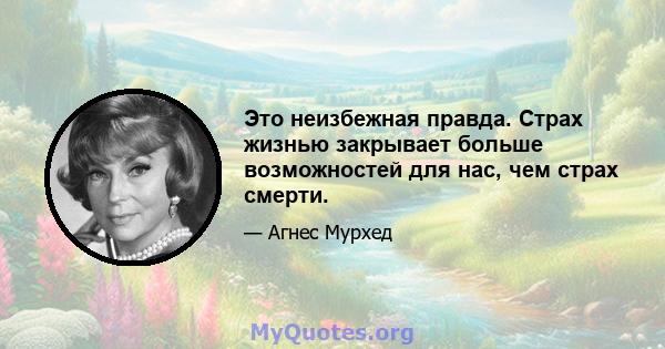 Это неизбежная правда. Страх жизнью закрывает больше возможностей для нас, чем страх смерти.