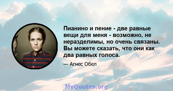 Пианино и пение - две равные вещи для меня - возможно, не неразделимы, но очень связаны. Вы можете сказать, что они как два равных голоса.