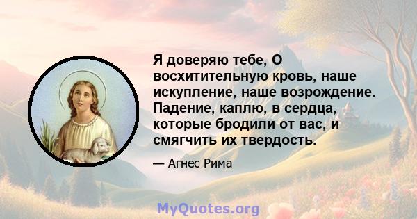 Я доверяю тебе, О восхитительную кровь, наше искупление, наше возрождение. Падение, каплю, в сердца, которые бродили от вас, и смягчить их твердость.