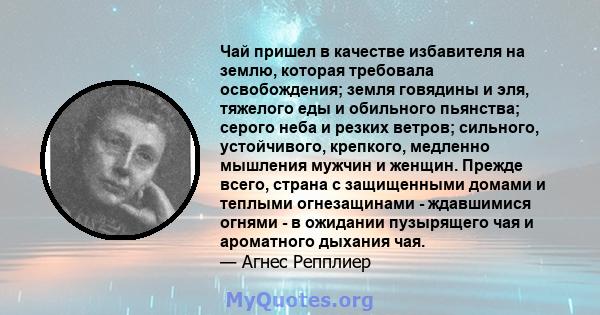 Чай пришел в качестве избавителя на землю, которая требовала освобождения; земля говядины и эля, тяжелого еды и обильного пьянства; серого неба и резких ветров; сильного, устойчивого, крепкого, медленно мышления мужчин