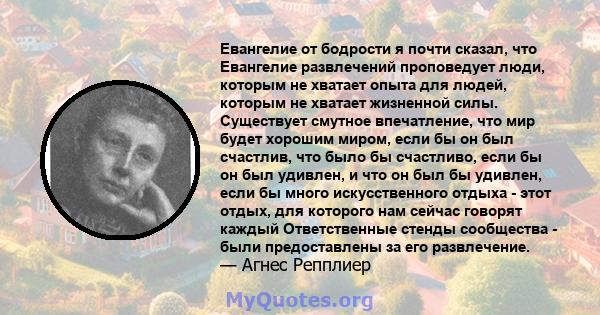 Евангелие от бодрости я почти сказал, что Евангелие развлечений проповедует люди, которым не хватает опыта для людей, которым не хватает жизненной силы. Существует смутное впечатление, что мир будет хорошим миром, если