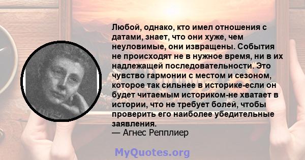 Любой, однако, кто имел отношения с датами, знает, что они хуже, чем неуловимые, они извращены. События не происходят не в нужное время, ни в их надлежащей последовательности. Это чувство гармонии с местом и сезоном,