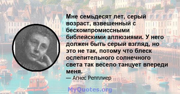 Мне семьдесят лет, серый возраст, взвешенный с бескомпромиссными библейскими аллюзиями. У него должен быть серый взгляд, но это не так, потому что блеск ослепительного солнечного света так весело танцует впереди меня.