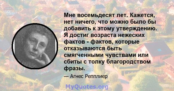 Мне восемьдесят лет. Кажется, нет ничего, что можно было бы добавить к этому утверждению. Я достиг возраста нежеских фактов - фактов, которые отказываются быть смягченными чувствами или сбиты с толку благородством фразы.