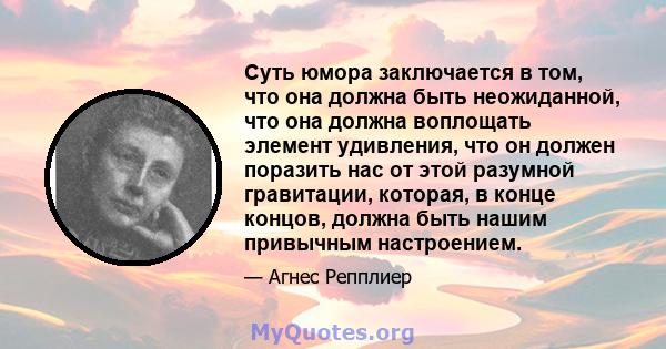 Суть юмора заключается в том, что она должна быть неожиданной, что она должна воплощать элемент удивления, что он должен поразить нас от этой разумной гравитации, которая, в конце концов, должна быть нашим привычным